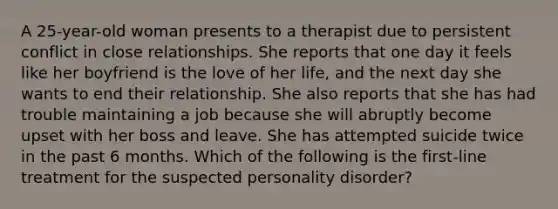 A 25-year-old woman presents to a therapist due to persistent conflict in close relationships. She reports that one day it feels like her boyfriend is the love of her life, and the next day she wants to end their relationship. She also reports that she has had trouble maintaining a job because she will abruptly become upset with her boss and leave. She has attempted suicide twice in the past 6 months. Which of the following is the first-line treatment for the suspected personality disorder?