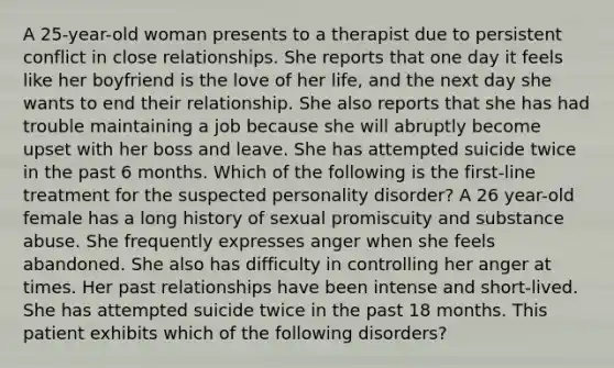 A 25-year-old woman presents to a therapist due to persistent conflict in close relationships. She reports that one day it feels like her boyfriend is the love of her life, and the next day she wants to end their relationship. She also reports that she has had trouble maintaining a job because she will abruptly become upset with her boss and leave. She has attempted suicide twice in the past 6 months. Which of the following is the first-line treatment for the suspected personality disorder? A 26 year-old female has a long history of sexual promiscuity and substance abuse. She frequently expresses anger when she feels abandoned. She also has difficulty in controlling her anger at times. Her past relationships have been intense and short-lived. She has attempted suicide twice in the past 18 months. This patient exhibits which of the following disorders?