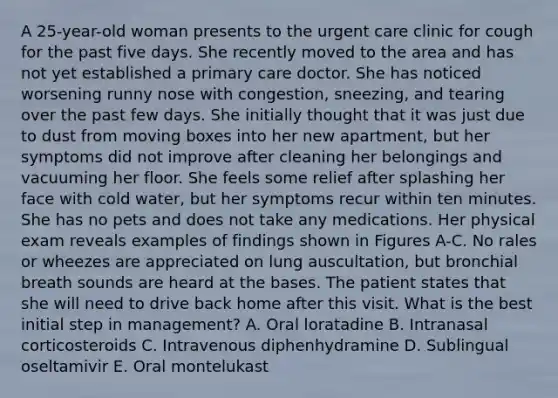 A 25-year-old woman presents to the urgent care clinic for cough for the past five days. She recently moved to the area and has not yet established a primary care doctor. She has noticed worsening runny nose with congestion, sneezing, and tearing over the past few days. She initially thought that it was just due to dust from moving boxes into her new apartment, but her symptoms did not improve after cleaning her belongings and vacuuming her floor. She feels some relief after splashing her face with cold water, but her symptoms recur within ten minutes. She has no pets and does not take any medications. Her physical exam reveals examples of findings shown in Figures A-C. No rales or wheezes are appreciated on lung auscultation, but bronchial breath sounds are heard at the bases. The patient states that she will need to drive back home after this visit. What is the best initial step in management? A. Oral loratadine B. Intranasal corticosteroids C. Intravenous diphenhydramine D. Sublingual oseltamivir E. Oral montelukast