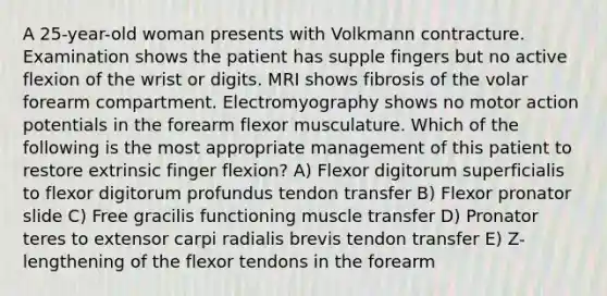 A 25-year-old woman presents with Volkmann contracture. Examination shows the patient has supple fingers but no active flexion of the wrist or digits. MRI shows fibrosis of the volar forearm compartment. Electromyography shows no motor action potentials in the forearm flexor musculature. Which of the following is the most appropriate management of this patient to restore extrinsic finger flexion? A) Flexor digitorum superficialis to flexor digitorum profundus tendon transfer B) Flexor pronator slide C) Free gracilis functioning muscle transfer D) Pronator teres to extensor carpi radialis brevis tendon transfer E) Z-lengthening of the flexor tendons in the forearm