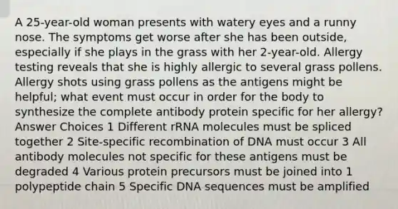 A 25-year-old woman presents with watery eyes and a runny nose. The symptoms get worse after she has been outside, especially if she plays in the grass with her 2-year-old. Allergy testing reveals that she is highly allergic to several grass pollens. Allergy shots using grass pollens as the antigens might be helpful; what event must occur in order for the body to synthesize the complete antibody protein specific for her allergy? Answer Choices 1 Different rRNA molecules must be spliced together 2 Site-specific recombination of DNA must occur 3 All antibody molecules not specific for these antigens must be degraded 4 Various protein precursors must be joined into 1 polypeptide chain 5 Specific DNA sequences must be amplified