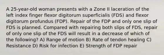 A 25-year-old woman presents with a Zone II laceration of the left index finger flexor digitorum superficialis (FDS) and flexor digitorum profundus (FDP). Repair of the FDP and only one slip of FDS is planned. Compared with repairing both slips of FDS, repair of only one slip of the FDS will result in a decrease of which of the following? A) Range of motion B) Rate of tendon healing C) Resistance D) Risk for infection E) Strength of FDP repair