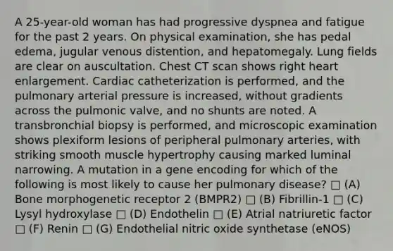 A 25-year-old woman has had progressive dyspnea and fatigue for the past 2 years. On physical examination, she has pedal edema, jugular venous distention, and hepatomegaly. Lung fields are clear on auscultation. Chest CT scan shows right heart enlargement. Cardiac catheterization is performed, and the pulmonary arterial pressure is increased, without gradients across the pulmonic valve, and no shunts are noted. A transbronchial biopsy is performed, and microscopic examination shows plexiform lesions of peripheral pulmonary arteries, with striking smooth muscle hypertrophy causing marked luminal narrowing. A mutation in a gene encoding for which of the following is most likely to cause her pulmonary disease? □ (A) Bone morphogenetic receptor 2 (BMPR2) □ (B) Fibrillin-1 □ (C) Lysyl hydroxylase □ (D) Endothelin □ (E) Atrial natriuretic factor □ (F) Renin □ (G) Endothelial nitric oxide synthetase (eNOS)