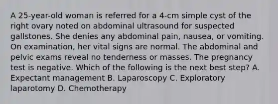 A 25-year-old woman is referred for a 4-cm simple cyst of the right ovary noted on abdominal ultrasound for suspected gallstones. She denies any abdominal pain, nausea, or vomiting. On examination, her vital signs are normal. The abdominal and pelvic exams reveal no tenderness or masses. The pregnancy test is negative. Which of the following is the next best step? A. Expectant management B. Laparoscopy C. Exploratory laparotomy D. Chemotherapy