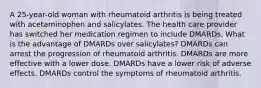 A 25-year-old woman with rheumatoid arthritis is being treated with acetaminophen and salicylates. The health care provider has switched her medication regimen to include DMARDs. What is the advantage of DMARDs over salicylates? DMARDs can arrest the progression of rheumatoid arthritis. DMARDs are more effective with a lower dose. DMARDs have a lower risk of adverse effects. DMARDs control the symptoms of rheumatoid arthritis.