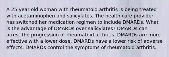 A 25-year-old woman with rheumatoid arthritis is being treated with acetaminophen and salicylates. The health care provider has switched her medication regimen to include DMARDs. What is the advantage of DMARDs over salicylates? DMARDs can arrest the progression of rheumatoid arthritis. DMARDs are more effective with a lower dose. DMARDs have a lower risk of adverse effects. DMARDs control the symptoms of rheumatoid arthritis.