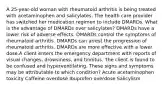 A 25-year-old woman with rheumatoid arthritis is being treated with acetaminophen and salicylates. The health care provider has switched her medication regimen to include DMARDs. What is the advantage of DMARDs over salicylates? DMARDs have a lower risk of adverse effects. DMARDs control the symptoms of rheumatoid arthritis. DMARDs can arrest the progression of rheumatoid arthritis. DMARDs are more effective with a lower dose.A client enters the emergency department with reports of visual changes, drowsiness, and tinnitus. The client is found to be confused and hyperventilating. These signs and symptoms may be attributable to which condition? Acute acetaminophen toxicity Caffeine overdose Ibuprofen overdose Salicylism