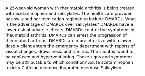 A 25-year-old woman with rheumatoid arthritis is being treated with acetaminophen and salicylates. The health care provider has switched her medication regimen to include DMARDs. What is the advantage of DMARDs over salicylates? DMARDs have a lower risk of adverse effects. DMARDs control the symptoms of rheumatoid arthritis. DMARDs can arrest the progression of rheumatoid arthritis. DMARDs are more effective with a lower dose.A client enters the emergency department with reports of visual changes, drowsiness, and tinnitus. The client is found to be confused and hyperventilating. These signs and symptoms may be attributable to which condition? Acute acetaminophen toxicity Caffeine overdose Ibuprofen overdose Salicylism