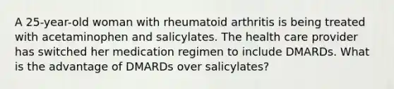 A 25-year-old woman with rheumatoid arthritis is being treated with acetaminophen and salicylates. The health care provider has switched her medication regimen to include DMARDs. What is the advantage of DMARDs over salicylates?