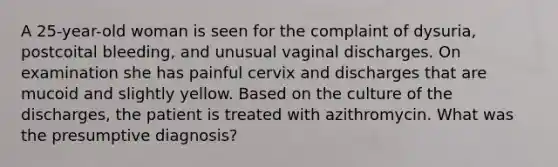 A 25-year-old woman is seen for the complaint of dysuria, postcoital bleeding, and unusual vaginal discharges. On examination she has painful cervix and discharges that are mucoid and slightly yellow. Based on the culture of the discharges, the patient is treated with azithromycin. What was the presumptive diagnosis?