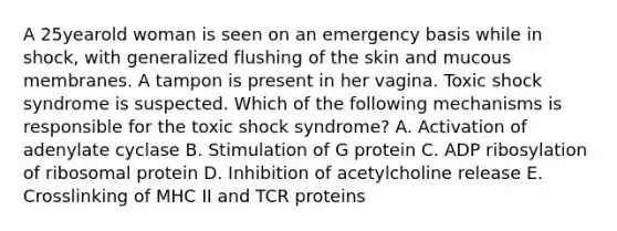 A 25yearold woman is seen on an emergency basis while in shock, with generalized flushing of the skin and mucous membranes. A tampon is present in her vagina. Toxic shock syndrome is suspected. Which of the following mechanisms is responsible for the toxic shock syndrome? A. Activation of adenylate cyclase B. Stimulation of G protein C. ADP ribosylation of ribosomal protein D. Inhibition of acetylcholine release E. Crosslinking of MHC II and TCR proteins