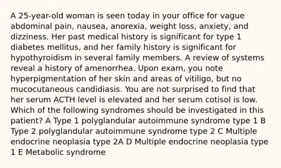 A 25-year-old woman is seen today in your office for vague abdominal pain, nausea, anorexia, weight loss, anxiety, and dizziness. Her past medical history is significant for type 1 diabetes mellitus, and her family history is significant for hypothyroidism in several family members. A review of systems reveal a history of amenorrhea. Upon exam, you note hyperpigmentation of her skin and areas of vitiligo, but no mucocutaneous candidiasis. You are not surprised to find that her serum ACTH level is elevated and her serum cotisol is low. Which of the following syndromes should be investigated in this patient? A Type 1 polyglandular autoimmune syndrome type 1 B Type 2 polyglandular autoimmune syndrome type 2 C Multiple endocrine neoplasia type 2A D Multiple endocrine neoplasia type 1 E Metabolic syndrome