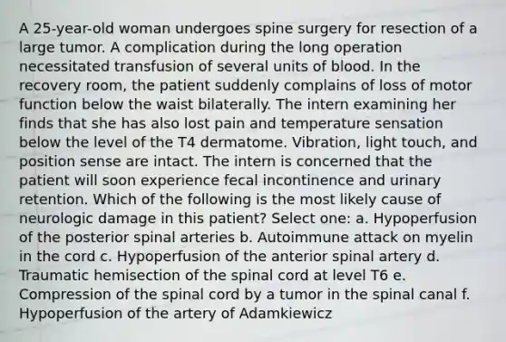 A 25-year-old woman undergoes spine surgery for resection of a large tumor. A complication during the long operation necessitated transfusion of several units of blood. In the recovery room, the patient suddenly complains of loss of motor function below the waist bilaterally. The intern examining her finds that she has also lost pain and temperature sensation below the level of the T4 dermatome. Vibration, light touch, and position sense are intact. The intern is concerned that the patient will soon experience fecal incontinence and urinary retention. Which of the following is the most likely cause of neurologic damage in this patient? Select one: a. Hypoperfusion of the posterior spinal arteries b. Autoimmune attack on myelin in the cord c. Hypoperfusion of the anterior spinal artery d. Traumatic hemisection of the spinal cord at level T6 e. Compression of the spinal cord by a tumor in the spinal canal f. Hypoperfusion of the artery of Adamkiewicz