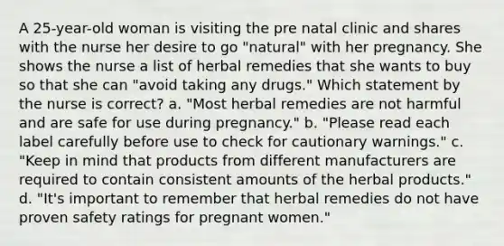 A 25-year-old woman is visiting the pre natal clinic and shares with the nurse her desire to go "natural" with her pregnancy. She shows the nurse a list of herbal remedies that she wants to buy so that she can "avoid taking any drugs." Which statement by the nurse is correct? a. "Most herbal remedies are not harmful and are safe for use during pregnancy." b. "Please read each label carefully before use to check for cautionary warnings." c. "Keep in mind that products from different manufacturers are required to contain consistent amounts of the herbal products." d. "It's important to remember that herbal remedies do not have proven safety ratings for pregnant women."