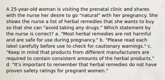 A 25-year-old woman is visiting the prenatal clinic and shares with the nurse her desire to go "natural" with her pregnancy. She shows the nurse a list of herbal remedies that she wants to buy so that she can "avoid taking any drugs." Which statement by the nurse is correct? a. "Most herbal remedies are not harmful and are safe for use during pregnancy." b. "Please read each label carefully before use to check for cautionary warnings." c. "Keep in mind that products from different manufacturers are required to contain consistent amounts of the herbal products." d. "It's important to remember that herbal remedies do not have proven safety ratings for pregnant women."