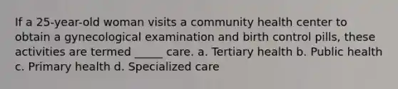 If a 25-year-old woman visits a community health center to obtain a gynecological examination and birth control pills, these activities are termed _____ care. a. Tertiary health b. Public health c. Primary health d. Specialized care