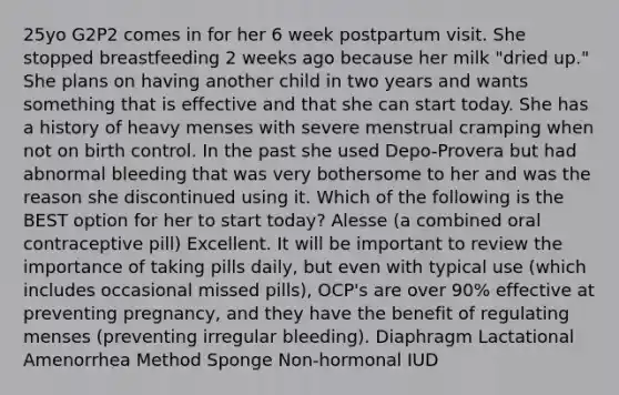 25yo G2P2 comes in for her 6 week postpartum visit. She stopped breastfeeding 2 weeks ago because her milk "dried up." She plans on having another child in two years and wants something that is effective and that she can start today. She has a history of heavy menses with severe menstrual cramping when not on birth control. In the past she used Depo-Provera but had abnormal bleeding that was very bothersome to her and was the reason she discontinued using it. Which of the following is the BEST option for her to start today? Alesse (a combined oral contraceptive pill) Excellent. It will be important to review the importance of taking pills daily, but even with typical use (which includes occasional missed pills), OCP's are over 90% effective at preventing pregnancy, and they have the benefit of regulating menses (preventing irregular bleeding). Diaphragm Lactational Amenorrhea Method Sponge Non-hormonal IUD