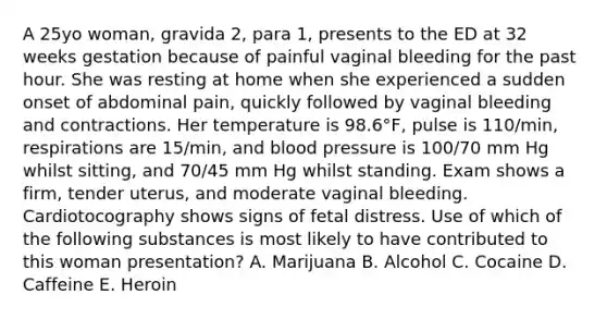 A 25yo woman, gravida 2, para 1, presents to the ED at 32 weeks gestation because of painful vaginal bleeding for the past hour. She was resting at home when she experienced a sudden onset of abdominal pain, quickly followed by vaginal bleeding and contractions. Her temperature is 98.6°F, pulse is 110/min, respirations are 15/min, and blood pressure is 100/70 mm Hg whilst sitting, and 70/45 mm Hg whilst standing. Exam shows a firm, tender uterus, and moderate vaginal bleeding. Cardiotocography shows signs of fetal distress. Use of which of the following substances is most likely to have contributed to this woman presentation? A. Marijuana B. Alcohol C. Cocaine D. Caffeine E. Heroin