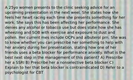 A 25yo women presents to the clinic seeking advice for an upcoming presentation in the next weel. She states how she feels her heart racing each time she presents something for her work. She says this has been affecting her performance. She denies any alcohol or tobacco use but does state how she has wheezing and SOB with exercise and exposure to dust and pollen. Her current mes include OCPs and albuterol prn. She was to know whether you can prescribe her something to help with her anxiety during her presentation, stating how one of her friends uses a beta blocker for performance anxiety. What is the best next step in the management of this patient? A) Prescribe her a SSRI B) Prescribe her a nonselective beta blocker C) Explain to her that beta blocker is contraindicated D) Refer to a psychologist for CBT