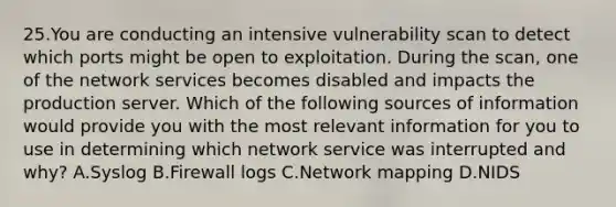 25.You are conducting an intensive vulnerability scan to detect which ports might be open to exploitation. During the scan, one of the network services becomes disabled and impacts the production server. Which of the following sources of information would provide you with the most relevant information for you to use in determining which network service was interrupted and why? A.Syslog B.Firewall logs C.Network mapping D.NIDS