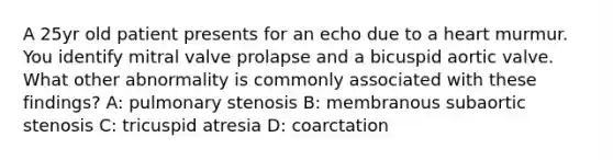 A 25yr old patient presents for an echo due to a heart murmur. You identify mitral valve prolapse and a bicuspid aortic valve. What other abnormality is commonly associated with these findings? A: pulmonary stenosis B: membranous subaortic stenosis C: tricuspid atresia D: coarctation