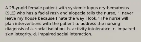 A 25-yr-old female patient with systemic lupus erythematosus (SLE) who has a facial rash and alopecia tells the nurse, "I never leave my house because I hate the way I look." The nurse will plan interventions with the patient to address the nursing diagnosis of a. social isolation. b. activity intolerance. c. impaired skin integrity. d. impaired social interaction.