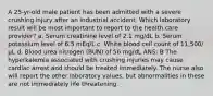 A 25-yr-old male patient has been admitted with a severe crushing injury after an industrial accident. Which laboratory result will be most important to report to the health care provider? a. Serum creatinine level of 2.1 mg/dL b. Serum potassium level of 6.5 mEq/L c. White blood cell count of 11,500/µL d. Blood urea nitrogen (BUN) of 56 mg/dL ANS: B The hyperkalemia associated with crushing injuries may cause cardiac arrest and should be treated immediately. The nurse also will report the other laboratory values, but abnormalities in these are not immediately life threatening.