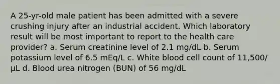 A 25-yr-old male patient has been admitted with a severe crushing injury after an industrial accident. Which laboratory result will be most important to report to the health care provider? a. Serum creatinine level of 2.1 mg/dL b. Serum potassium level of 6.5 mEq/L c. White blood cell count of 11,500/μL d. Blood urea nitrogen (BUN) of 56 mg/dL