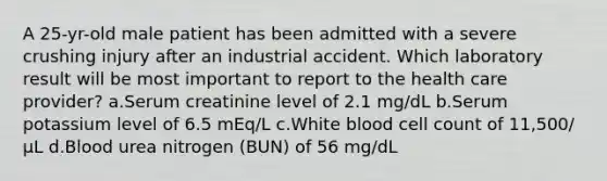 A 25-yr-old male patient has been admitted with a severe crushing injury after an industrial accident. Which laboratory result will be most important to report to the health care provider? a.Serum creatinine level of 2.1 mg/dL b.Serum potassium level of 6.5 mEq/L c.White blood cell count of 11,500/µL d.Blood urea nitrogen (BUN) of 56 mg/dL