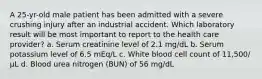 A 25-yr-old male patient has been admitted with a severe crushing injury after an industrial accident. Which laboratory result will be most important to report to the health care provider? a. Serum creatinine level of 2.1 mg/dL b. Serum potassium level of 6.5 mEq/L c. White blood cell count of 11,500/µL d. Blood urea nitrogen (BUN) of 56 mg/dL