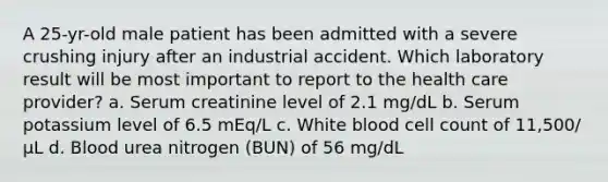 A 25-yr-old male patient has been admitted with a severe crushing injury after an industrial accident. Which laboratory result will be most important to report to the health care provider? a. Serum creatinine level of 2.1 mg/dL b. Serum potassium level of 6.5 mEq/L c. White blood cell count of 11,500/µL d. Blood urea nitrogen (BUN) of 56 mg/dL