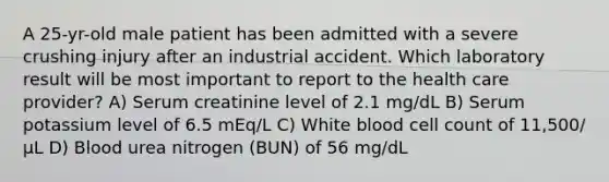 A 25-yr-old male patient has been admitted with a severe crushing injury after an industrial accident. Which laboratory result will be most important to report to the health care provider? A) Serum creatinine level of 2.1 mg/dL B) Serum potassium level of 6.5 mEq/L C) White blood cell count of 11,500/µL D) Blood urea nitrogen (BUN) of 56 mg/dL