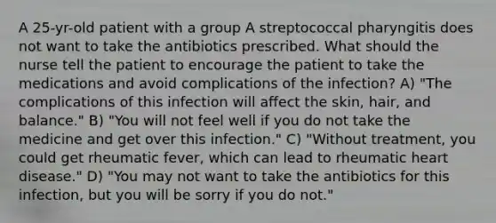 A 25-yr-old patient with a group A streptococcal pharyngitis does not want to take the antibiotics prescribed. What should the nurse tell the patient to encourage the patient to take the medications and avoid complications of the infection? A) "The complications of this infection will affect the skin, hair, and balance." B) "You will not feel well if you do not take the medicine and get over this infection." C) "Without treatment, you could get rheumatic fever, which can lead to rheumatic heart disease." D) "You may not want to take the antibiotics for this infection, but you will be sorry if you do not."