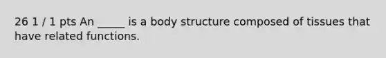 26 1 / 1 pts An _____ is a body structure composed of tissues that have related functions.