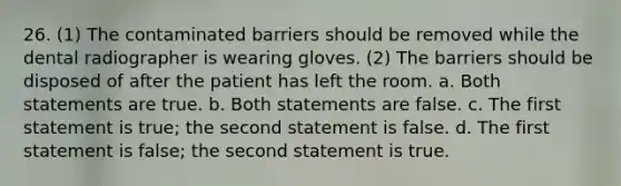 26. (1) The contaminated barriers should be removed while the dental radiographer is wearing gloves. (2) The barriers should be disposed of after the patient has left the room. a. Both statements are true. b. Both statements are false. с. The first statement is true; the second statement is false. d. The first statement is false; the second statement is true.