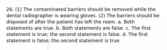 26. (1) The contaminated barriers should be removed while the dental radiographer is wearing gloves. (2) The barriers should be disposed of after the patient has left the room. a. Both statements are true. b. Both statements are false. c. The first statement is true; the second statement is false. d. The first statement is false; the second statement is true