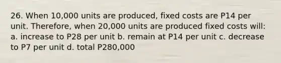 26. When 10,000 units are produced, fixed costs are P14 per unit. Therefore, when 20,000 units are produced fixed costs will: a. increase to P28 per unit b. remain at P14 per unit c. decrease to P7 per unit d. total P280,000