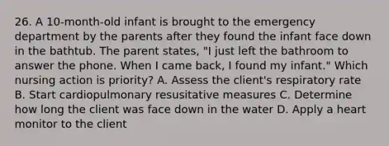 26. A 10-month-old infant is brought to the emergency department by the parents after they found the infant face down in the bathtub. The parent states, "I just left the bathroom to answer the phone. When I came back, I found my infant." Which nursing action is priority? A. Assess the client's respiratory rate B. Start cardiopulmonary resusitative measures C. Determine how long the client was face down in the water D. Apply a heart monitor to the client