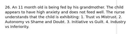 26. An 11 month old is being fed by his grandmother. The child appears to have high anxiety and does not feed well. The nurse understands that the child is exhibiting: 1. Trust vs Mistrust. 2. Autonomy vs Shame and Doubt. 3. Initiative vs Guilt. 4. Industry vs Inferiority.