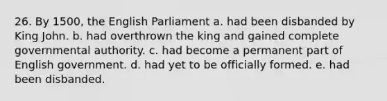 26. By 1500, the English Parliament a. had been disbanded by King John. b. had overthrown the king and gained complete governmental authority. c. had become a permanent part of English government. d. had yet to be officially formed. e. had been disbanded.