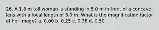 26. A 1.8 m tall woman is standing in 5.0 m in front of a concave lens with a focal length of 3.0 m. What is the magnification factor of her image? a. 0.00 b. 0.25 c. 0.38 d. 0.50