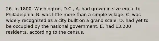 26. In 1800, Washington, D.C., A. had grown in size equal to Philadelphia. B. was little <a href='https://www.questionai.com/knowledge/keWHlEPx42-more-than' class='anchor-knowledge'>more than</a> a simple village. C. was widely recognized as a city built on a grand scale. D. had yet to be occupied by the national government. E. had 13,200 residents, according to the census.