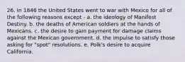 26. In 1846 the United States went to war with Mexico for all of the following reasons except - a. the ideology of Manifest Destiny. b. the deaths of American soldiers at the hands of Mexicans. c. the desire to gain payment for damage claims against the Mexican government. d. the impulse to satisfy those asking for "spot" resolutions. e. Polk's desire to acquire California.