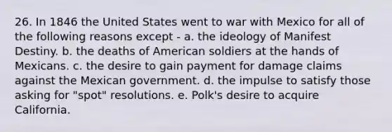 26. In 1846 the United States went to war with Mexico for all of the following reasons except - a. the ideology of Manifest Destiny. b. the deaths of American soldiers at the hands of Mexicans. c. the desire to gain payment for damage claims against the Mexican government. d. the impulse to satisfy those asking for "spot" resolutions. e. Polk's desire to acquire California.