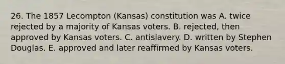 26. The 1857 Lecompton (Kansas) constitution was A. twice rejected by a majority of Kansas voters. B. rejected, then approved by Kansas voters. C. antislavery. D. written by Stephen Douglas. E. approved and later reaffirmed by Kansas voters.