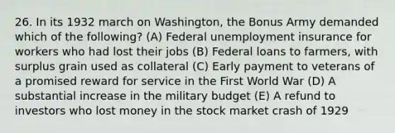 26. In its 1932 march on Washington, the Bonus Army demanded which of the following? (A) Federal unemployment insurance for workers who had lost their jobs (B) Federal loans to farmers, with surplus grain used as collateral (C) Early payment to veterans of a promised reward for service in the First World War (D) A substantial increase in the military budget (E) A refund to investors who lost money in the stock market crash of 1929