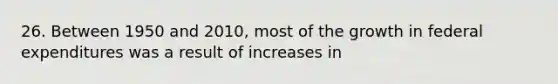 26. Between 1950 and 2010, most of the growth in federal expenditures was a result of increases in