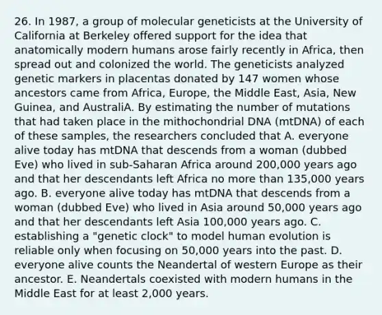 26. In 1987, a group of molecular geneticists at the University of California at Berkeley offered support for the idea that anatomically modern humans arose fairly recently in Africa, then spread out and colonized the world. The geneticists analyzed genetic markers in placentas donated by 147 women whose ancestors came from Africa, Europe, the Middle East, Asia, New Guinea, and AustraliA. By estimating the number of mutations that had taken place in the mithochondrial DNA (mtDNA) of each of these samples, the researchers concluded that A. everyone alive today has mtDNA that descends from a woman (dubbed Eve) who lived in sub-Saharan Africa around 200,000 years ago and that her descendants left Africa no more than 135,000 years ago. B. everyone alive today has mtDNA that descends from a woman (dubbed Eve) who lived in Asia around 50,000 years ago and that her descendants left Asia 100,000 years ago. C. establishing a "genetic clock" to model human evolution is reliable only when focusing on 50,000 years into the past. D. everyone alive counts the Neandertal of western Europe as their ancestor. E. Neandertals coexisted with modern humans in the Middle East for at least 2,000 years.