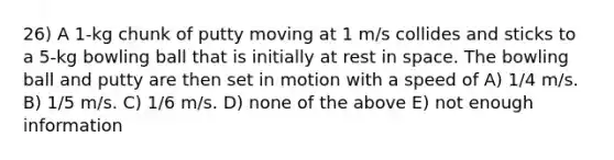 26) A 1-kg chunk of putty moving at 1 m/s collides and sticks to a 5-kg bowling ball that is initially at rest in space. The bowling ball and putty are then set in motion with a speed of A) 1/4 m/s. B) 1/5 m/s. C) 1/6 m/s. D) none of the above E) not enough information