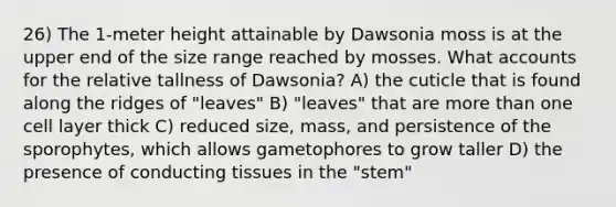 26) The 1-meter height attainable by Dawsonia moss is at the upper end of the size range reached by mosses. What accounts for the relative tallness of Dawsonia? A) the cuticle that is found along the ridges of "leaves" B) "leaves" that are more than one cell layer thick C) reduced size, mass, and persistence of the sporophytes, which allows gametophores to grow taller D) the presence of conducting tissues in the "stem"